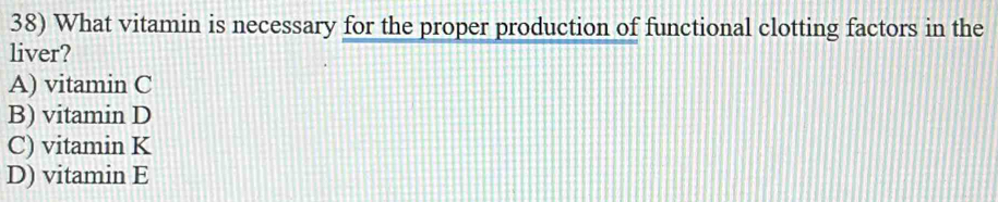 What vitamin is necessary for the proper production of functional clotting factors in the
liver?
A) vitamin C
B) vitamin D
C) vitamin K
D) vitamin E