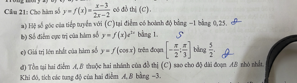 Cho hàm số y=f(x)= (x-3)/2x-2  có đồ thị (C). 
a) Hệ số góc của tiếp tuyến với (C)tại điểm có hoành độ bằng −1 bằng 0, 25. 
b) Số điểm cực trị của hàm số y=f(x)e^(2x) bằng 1. 
c) Giá trị lớn nhất của hàm số y=f(cos x) trên đoạn [- π /2 ; π /3 ] bằng  5/2 . 
d) Tồn tại hai điểm A,B thuộc hai nhánh của đồ thị (C) sao cho độ dài đoạn AB nhỏ nhất. 
Khi đó, tích các tung độ của hai điểm A, B bằng −3.