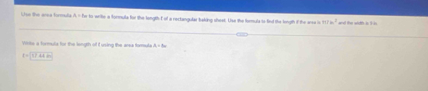 Use the area formula A=lw to write a formula for the length E of a rectangular baking sheet. Use the formula to find the length if the area is 117ln^2 and the width is 9 in
Write a formula for the length of t using the area formula A=8w
t=17.44in