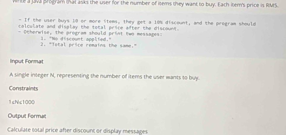 write a java program that asks the user for the number of items they want to buy. Each item's price is RM5. 
- If the user buys 10 or more items, they get a 10% discount, and the program should 
calculate and display the total price after the discount. 
- Otherwise, the program should print two messages: 
1. "No discount applied." 
2. "Total price remains the same." 
Input Format 
A single integer N, representing the number of items the user wants to buy. 
Constraints
1≤ N≤ 1000
Output Format 
Calculate total price after discount or display messages