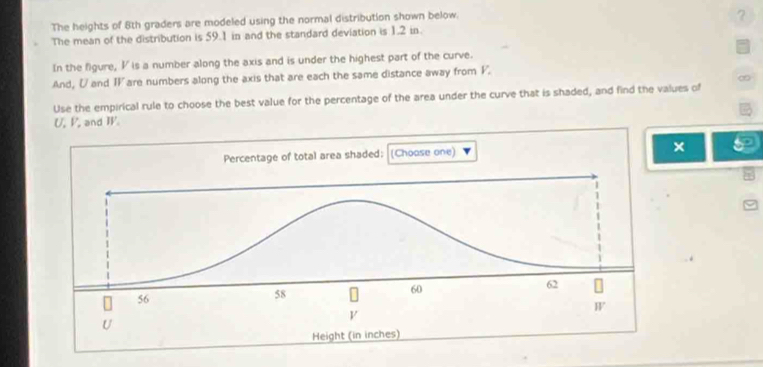 The heights of 8th graders are modeled using the normal distribution shown below. 
? 
The mean of the distribution is 59.1 in and the standard deviation is 1.2 in
In the figure, V is a number along the axis and is under the highest part of the curve. 
And, U and TV are numbers along the axis that are each the same distance away from V. 
∞ 
Use the empirical rule to choose the best value for the percentage of the area under the curve that is shaded, and find the values of
U, P, and I. 
×