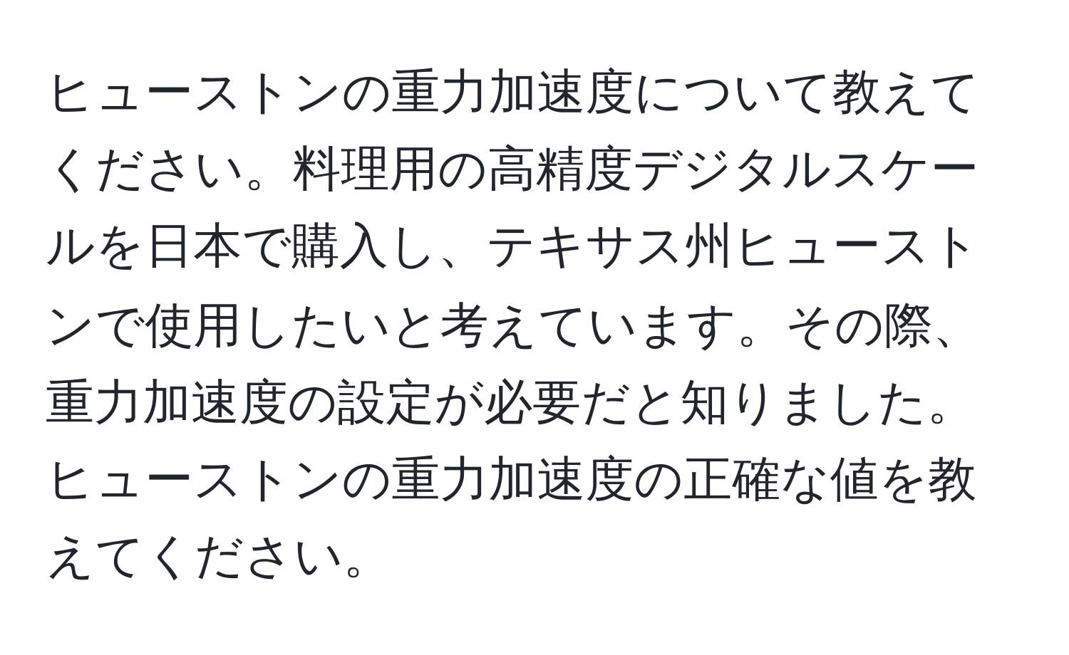 ヒューストンの重力加速度について教えてください。料理用の高精度デジタルスケールを日本で購入し、テキサス州ヒューストンで使用したいと考えています。その際、重力加速度の設定が必要だと知りました。ヒューストンの重力加速度の正確な値を教えてください。