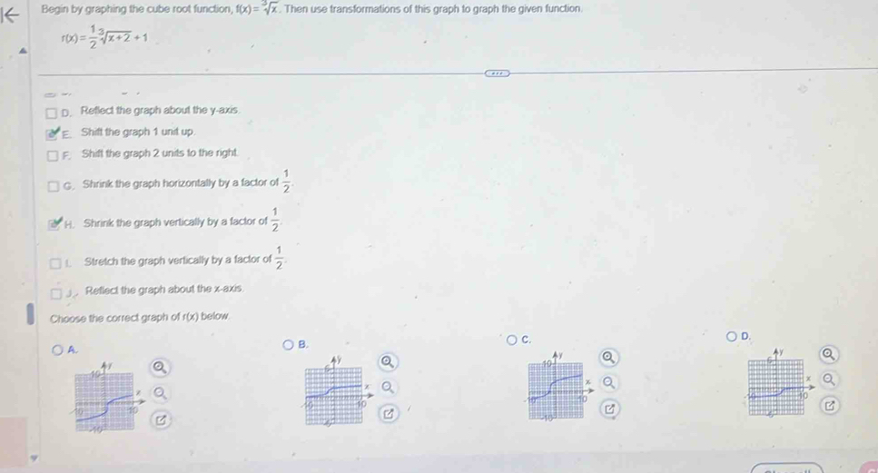 Begin by graphing the cube root function, f(x)=sqrt[3](x). Then use transformations of this graph to graph the given function.
r(x)= 1/2 sqrt[3](x+2)+1
D. Reflect the graph about the y-axis
E Shift the graph 1 unit up.
F. Shift the graph 2 units to the right.
G. Shrink the graph horizontally by a factor of  1/2 
H. Shrink the graph vertically by a factor of  1/2 
Stretch the graph vertically by a factor of  1/2 . 
Retlect the graph about the x-axis
Choose the correct graph of r(x) below.
A.
B.
C.
D.