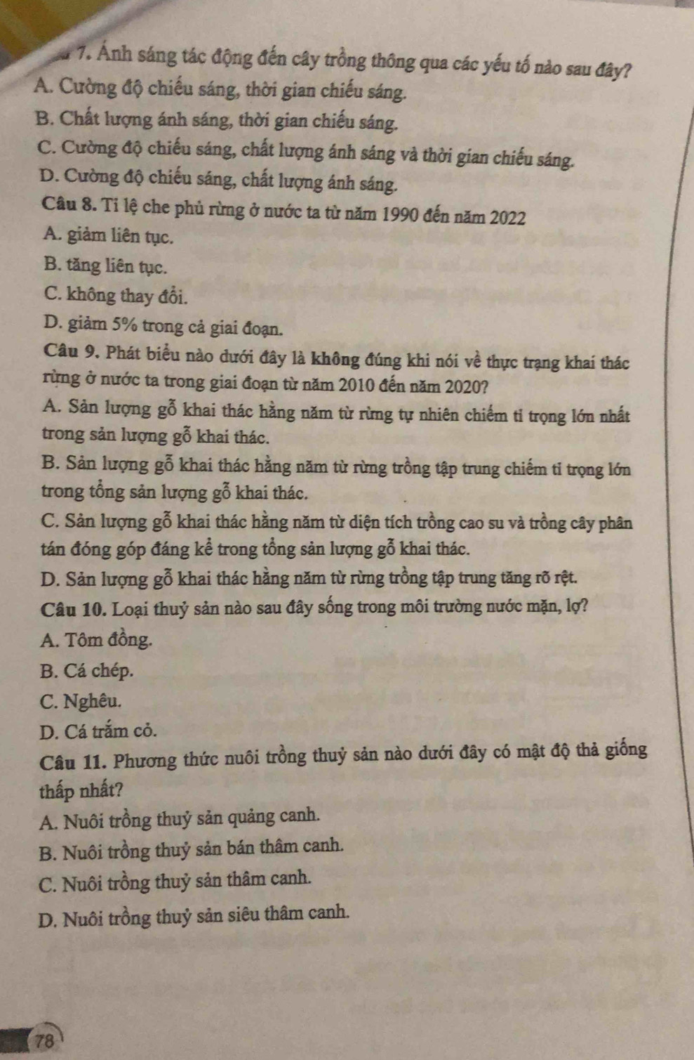 Ảnh sáng tác động đến cây trồng thông qua các yếu tố nào sau đây?
A. Cường độ chiếu sáng, thời gian chiếu sáng.
B. Chất lượng ánh sáng, thời gian chiếu sáng.
C. Cường độ chiếu sáng, chất lượng ánh sáng và thời gian chiếu sáng.
D. Cường độ chiếu sáng, chất lượng ánh sáng.
Câu 8. Ti lệ che phủ rừng ở nước ta từ năm 1990 đến năm 2022
A. giảm liên tục.
B. tăng liên tục.
C. không thay đổi.
D. giảm 5% trong cả giai đoạn.
Câu 9. Phát biểu nào dưới đây là không đúng khi nói về thực trạng khai thác
rừng ở nước ta trong giai đoạn từ năm 2010 đến năm 2020?
A. Sản lượng gỗ khai thác hằng năm từ rừng tự nhiên chiếm tỉ trọng lớn nhất
trong sản lượng gỗ khai thác.
B. Sản lượng gỗ khai thác hằng năm từ rừng trồng tập trung chiếm ti trọng lớn
trong tổng sản lượng gỗ khai thác.
C. Sản lượng gỗ khai thác hằng năm từ diện tích trồng cao su và trồng cây phân
tán đóng góp đáng kể trong tổng sản lượng gỗ khai thác.
D. Sản lượng gỗ khai thác hằng năm từ rừng trồng tập trung tăng rõ rệt.
Câu 10. Loại thuỷ sản nào sau đây sống trong môi trường nước mặn, lợ?
A. Tôm đồng.
B. Cá chép.
C. Nghêu.
D. Cá trắm cỏ.
Câu 11. Phương thức nuôi trồng thuỷ sản nào dưới đây có mật độ thả giống
thấp nhất?
A. Nuôi trồng thuỷ sản quảng canh.
B. Nuôi trồng thuỷ sản bán thâm canh.
C. Nuôi trồng thuỷ sản thâm canh.
D. Nuôi trồng thuỷ sản siêu thâm canh.
78