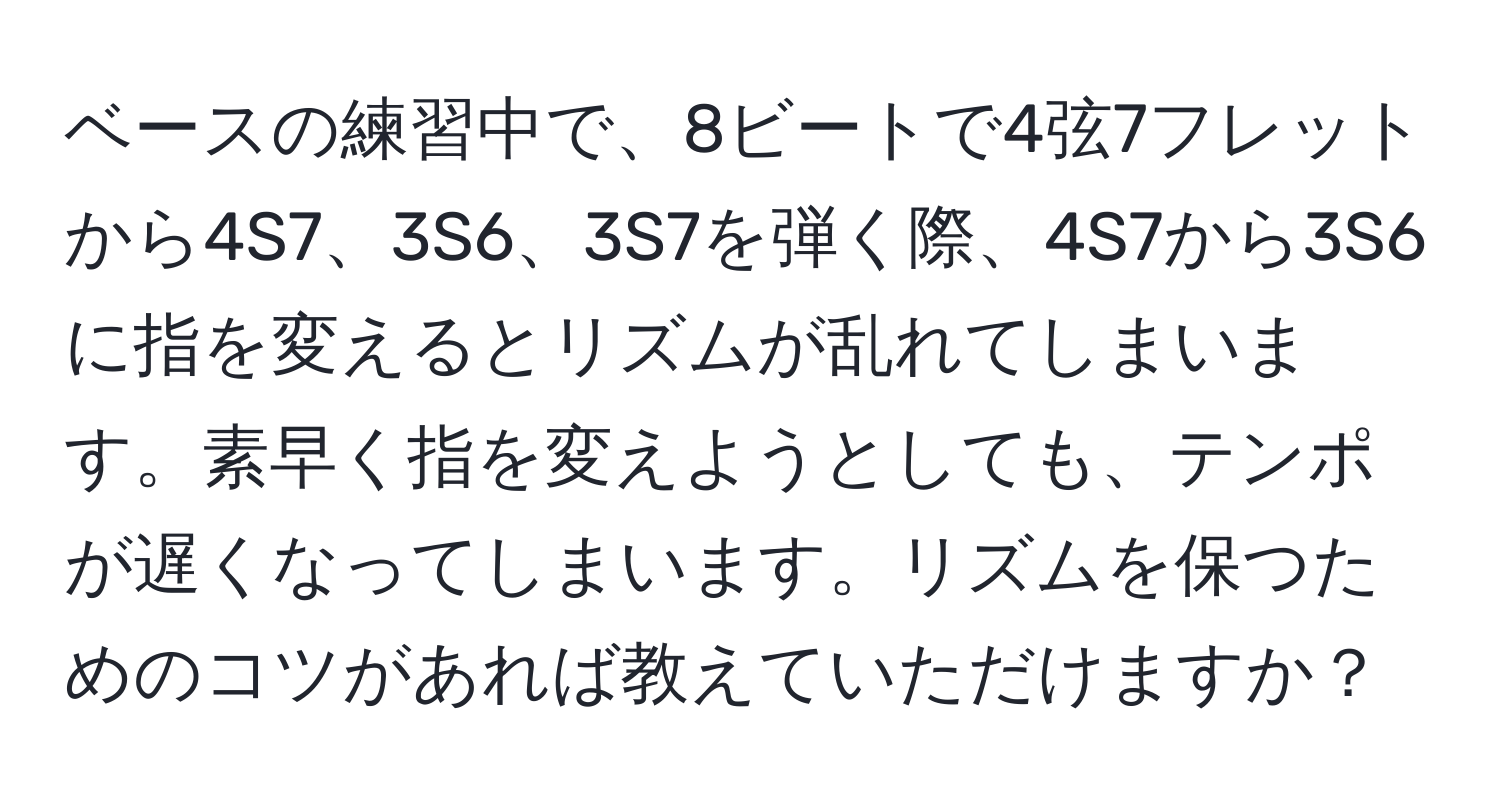 ベースの練習中で、8ビートで4弦7フレットから4S7、3S6、3S7を弾く際、4S7から3S6に指を変えるとリズムが乱れてしまいます。素早く指を変えようとしても、テンポが遅くなってしまいます。リズムを保つためのコツがあれば教えていただけますか？