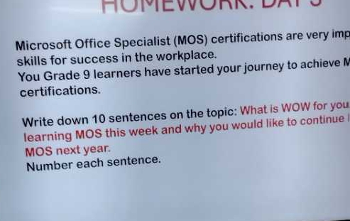 HOMEWORK. DATS 
Microsoft Office Specialist (MOS) certifications are very imp 
skills for success in the workplace. 
You Grade 9 learners have started your journey to achieve M 
certifications. 
Write down 10 sentences on the topic: What is WOW for you 
learning MOS this week and why you would like to continue 
MOS next year. 
Number each sentence.