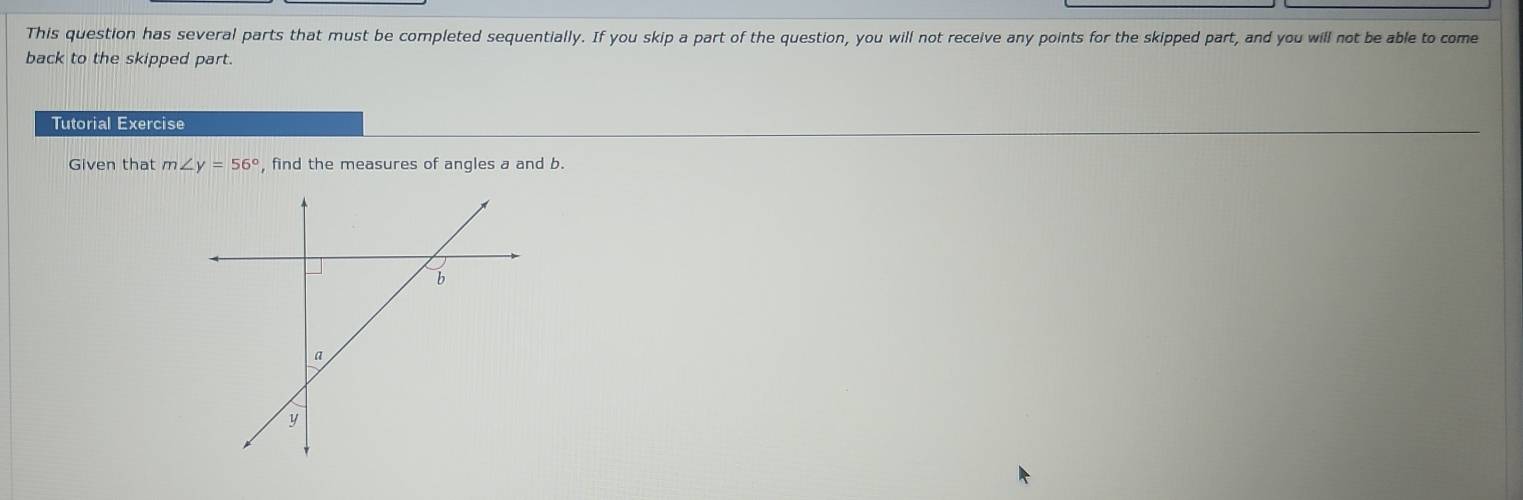 This question has several parts that must be completed sequentially. If you skip a part of the question, you will not receive any points for the skipped part, and you will not be able to come 
back to the skipped part. 
Tutorial Exercise 
Given that m∠ y=56° , find the measures of angles a and b.