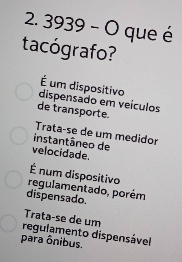 3939-O que é
tacógrafo?
É um dispositivo
dispensado em veículos
de transporte.
Trata-se de um medidor
instantâneo de
velocidade.
É num dispositivo
regulamentado, porém
dispensado.
Trata-se de um
regulamento dispensável
para ônibus.