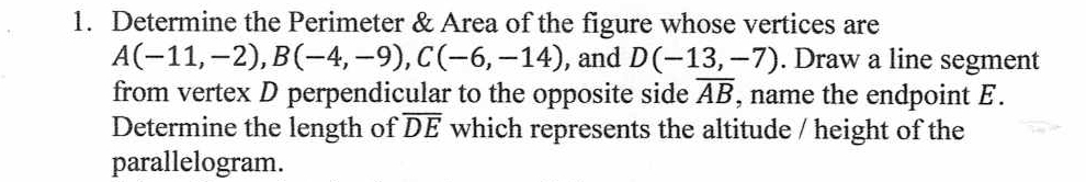 Determine the Perimeter & Area of the figure whose vertices are
A(-11,-2), B(-4,-9), C(-6,-14) , and D(-13,-7). Draw a line segment 
from vertex D perpendicular to the opposite side overline AB , name the endpoint E. 
Determine the length of overline DE which represents the altitude / height of the 
parallelogram.