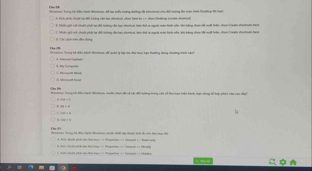 Windows: Trong hệ điều hành Windows, để tạo biểu tượng đường tắt (shortcut) cho đối tượng lên màn hình Desktop thì bạn:
A. Kích phải chuột tại đổi tượng cần tạo shortcut, chọn Sent to => chọn Desktop (create shortcut)
B. Nhấn giữ nút chuột phải tại đổi tượng cần tạo shortcut, kéo thả ra ngoài màn hình nền, khi bảng chọn tắt xuất hiện, chọn Create shortcuts here
C. Nhấn giữ nút chuột phải tại đổi tượng cần tạo shortcut, kéo thả ra ngoài màn hình nền, khi bảng chọn tất xuất hiện, chọn Create shortcuts here
D. Các cách trên đều đủng
Câu 29:
Windows: Trong hệ điều hành Windows, để quản lý tập tin, thư mục bạn thường dùng chương trình nào?
A. Internet Explorer
B. My Computer
C. Microsoft Word
D. Microsoft Excel
Câu 30:
Windows: Trong hệ điều hành Windows, muốn chọn tất cả các đối tượng trong cửa số thư mục hiện hành, bạn dùng tổ hợp phím nào sau đây?
A. Ctrl+C
B. Alt+A
C. Ctrl+A
D. Ctrl+V
Câu 31:
Windows: Trong hệ điều hành Windows, muốn thiết lập thuộc tính ẩn cho thư mục thì:
A. Kích chuột phải vào thư mục => Properties => General => Read-only
B. Kích chuột phải vào thư mục => Properties => General => Modify
C. Kích chuột phải vào thư mục => Properties => General => Hidden
Nộp bái