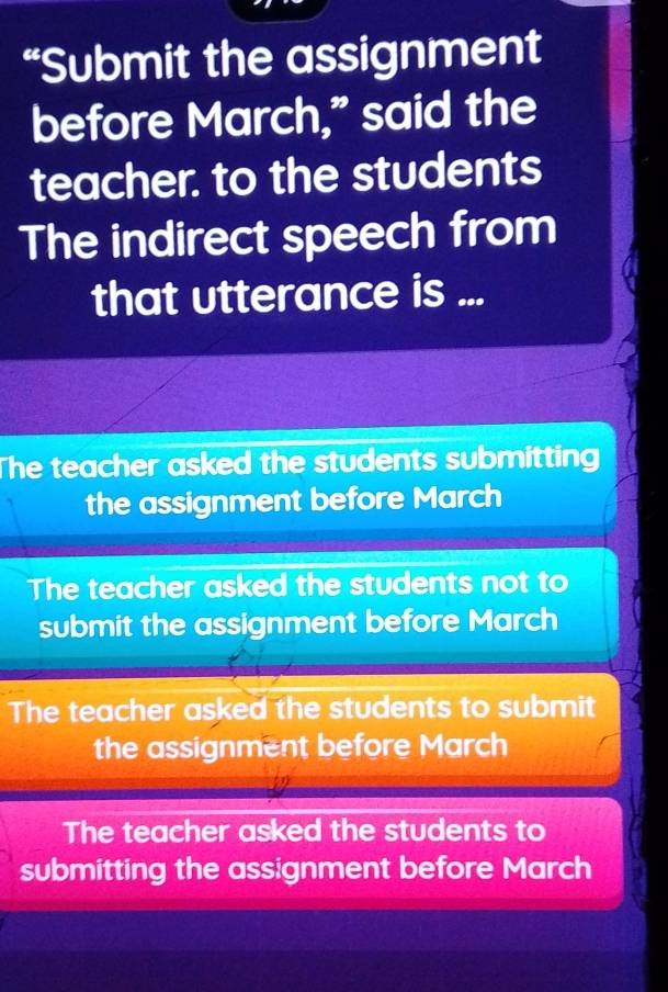 “Submit the assignment
before March," said the
teacher. to the students
The indirect speech from
that utterance is ...
The teacher asked the students submitting
the assignment before March
The teacher asked the students not to
submit the assignment before March
The teacher asked the students to submit
the assignment before March
The teacher asked the students to
submitting the assignment before March