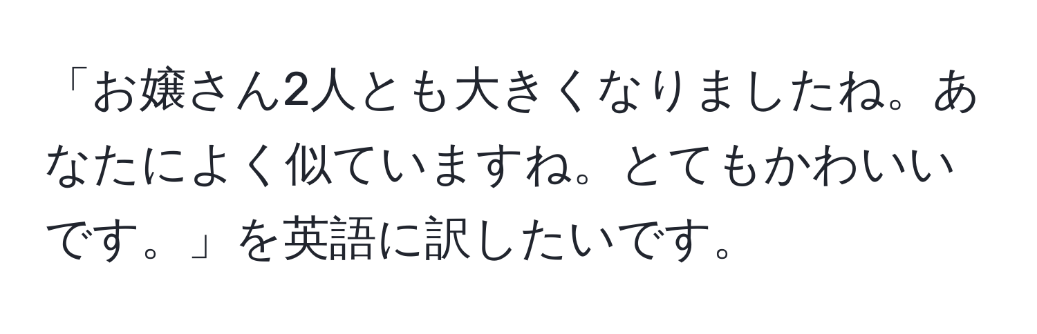 「お嬢さん2人とも大きくなりましたね。あなたによく似ていますね。とてもかわいいです。」を英語に訳したいです。