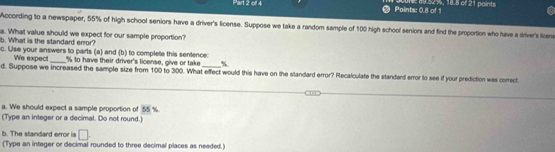 Points: 0.8 of 1 ore: 89.52%, 18.8 of 21 points 
According to a newspaper, 55% of high school seniors have a driver's license. Suppose we take a random sample of 100 high school seniors and find the proportion who have a driver's licens 
a. What value should we expect for our sample proportion? 
b. What is the standard error? 
c. Use your answers to parts (a) and (b) to complete this sentence: 
We expect % to have their driver's license, give or take %. 
d. Suppose we increased the sample size from 100 to 300. What effect would this have on the standard error? Recalculate the standard error to see if your prediction was correct. 
a. We should expect a sample proportion of 55 %. 
(Type an integer or a decimal. Do not round.) 
b. The standard error is □. 
(Type an integer or decimal rounded to three decimal places as needed.)