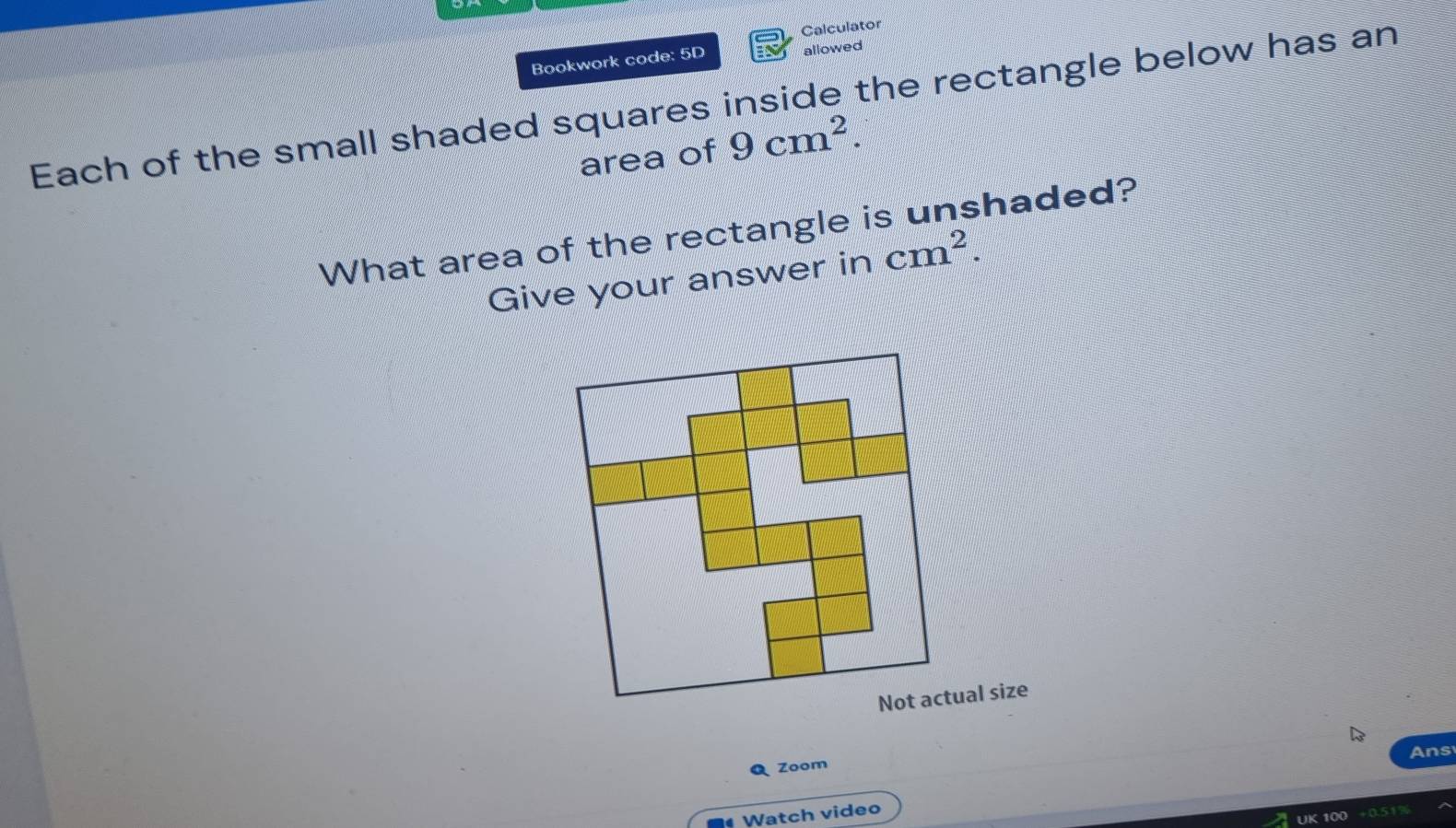 Calculator 
Bookwork code: 5D allowed 
Each of the small shaded squares inside the rectangle below has an 
area of 9cm^2. 
What area of the rectangle is unshaded? 
Give your answer in cm^2. 
Ans 
Zoom 
Watch video 
UK 100 +0517