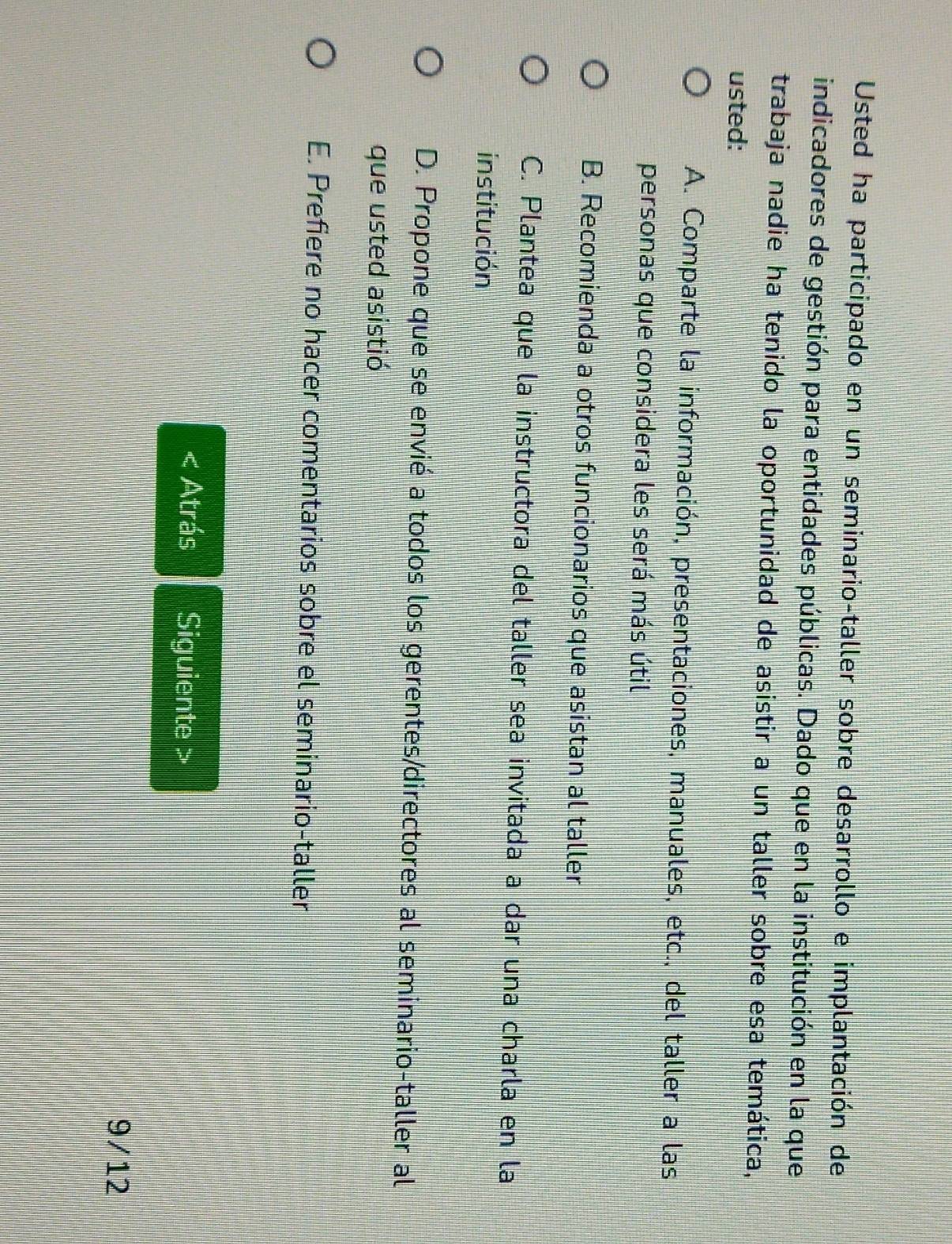 Usted ha participado en un seminario-taller sobre desarrollo e implantación de
indicadores de gestión para entidades públicas. Dado que en la institución en la que
trabaja nadie ha tenido la oportunidad de asistir a un taller sobre esa temática,
usted:
A. Comparte la información, presentaciones, manuales, etc., del taller a las
personas que considera les será más útil
B. Recomienda a otros funcionarios que asistan al taller
C. Plantea que la instructora del taller sea invitada a dar una charla en la
institución
D. Propone que se envié a todos los gerentes/directores al seminario-taller al
que usted asistió
E. Prefiere no hacer comentarios sobre el seminario-taller
Atrás Siguiente >
9/12