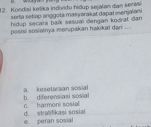 e. wayan yan
12. Kondisi ketika individu hidup sejalan dan serasi
serta setiap anggota masyarakat dapat menjalani
hidup secara baik sesuai dengan kodrat dan
posisi sosialnya merupakan hakikat dari ....
a. kesetaraan sosial
b. diferensiasi sosial
c. harmoni sosial
d. stratifikasi sosial
e. peran sosial