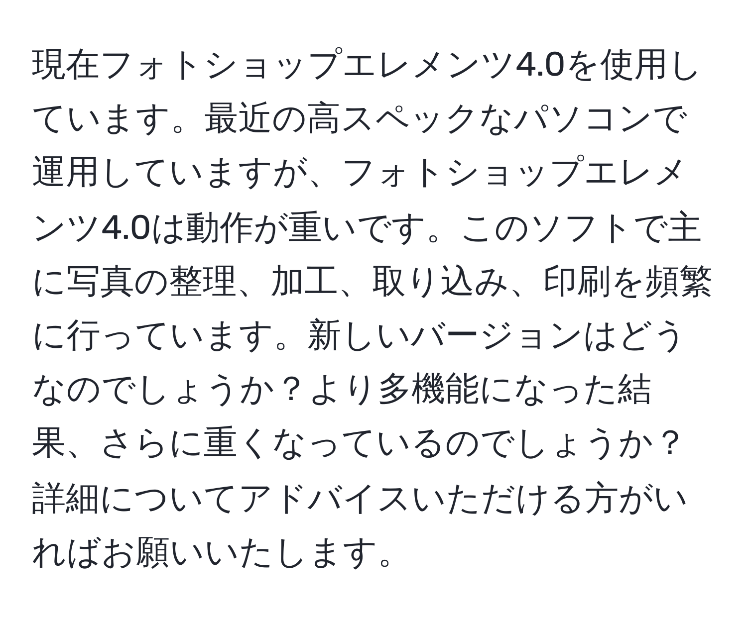 現在フォトショップエレメンツ4.0を使用しています。最近の高スペックなパソコンで運用していますが、フォトショップエレメンツ4.0は動作が重いです。このソフトで主に写真の整理、加工、取り込み、印刷を頻繁に行っています。新しいバージョンはどうなのでしょうか？より多機能になった結果、さらに重くなっているのでしょうか？詳細についてアドバイスいただける方がいればお願いいたします。