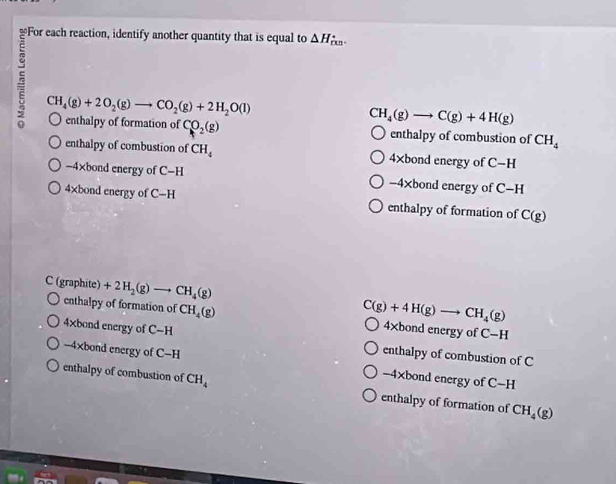 △ H.
CH_4(g)+2O_2(g)to CO_2(g)+2H_2O(l)
CH_4(g)to C(g)+4H(g)
enthalpy of formation of CO_2(g) enthalpy of combustion of CH_4
enthalpy of combustion of CH_4 4×bond energy of C-H
-4×bond energy of C=H -4xbond energy of C-H
4×bond energy of C-H enthalpy of formation of C(g)
C (graphite) +2H_2(g)to CH_4(g)
C(g)+4H(g)to CH_4(g)
enthalpy of formation of CH_4(g) 4×bond energy of C-H
4xbond energy of C-H enthalpy of combustion of C
-4×bond energy of C-H -4* bon d energy of C-H
enthalpy of combustion of CH_4 enthalpy of formation of CH_4(g)