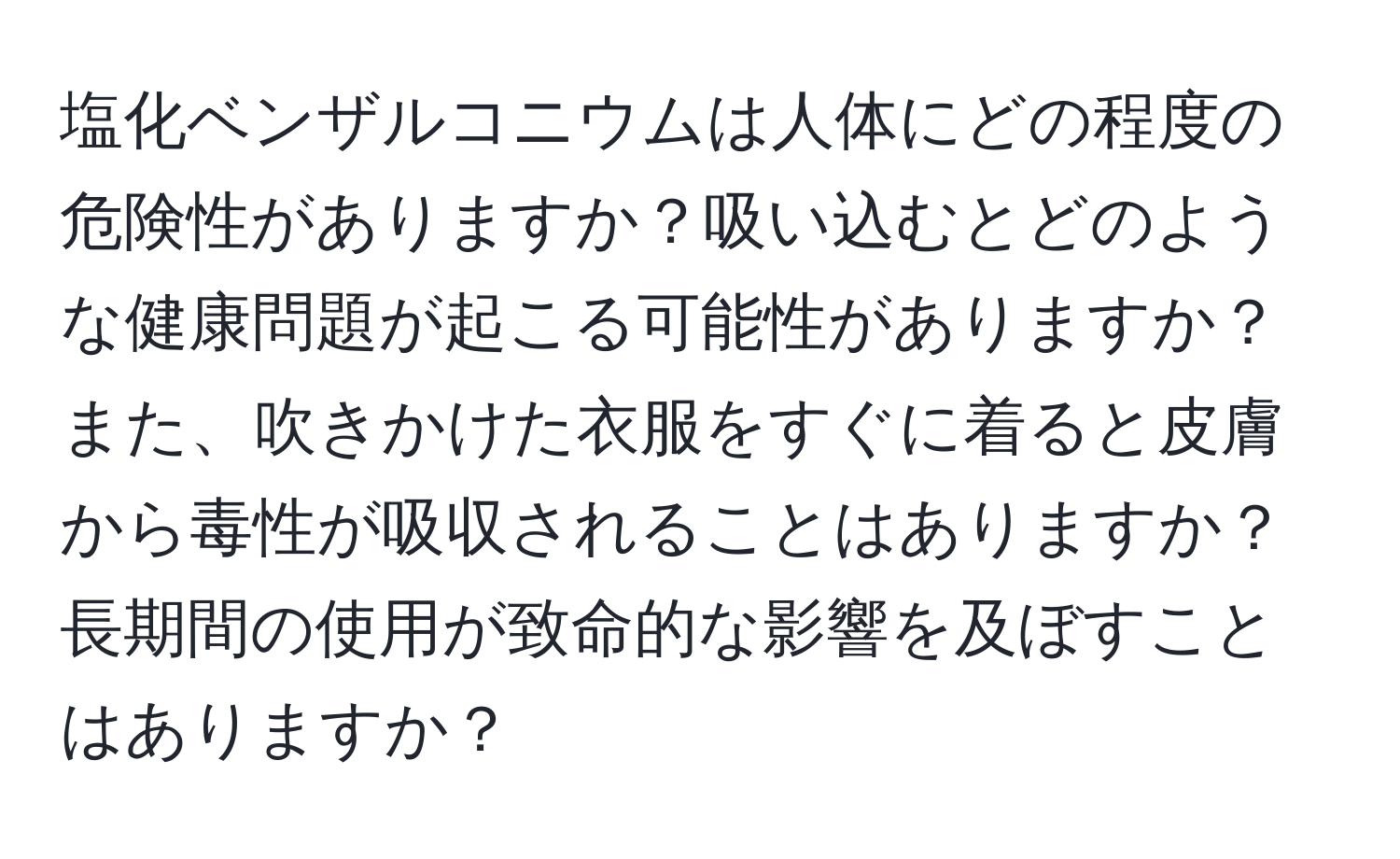 塩化ベンザルコニウムは人体にどの程度の危険性がありますか？吸い込むとどのような健康問題が起こる可能性がありますか？また、吹きかけた衣服をすぐに着ると皮膚から毒性が吸収されることはありますか？長期間の使用が致命的な影響を及ぼすことはありますか？