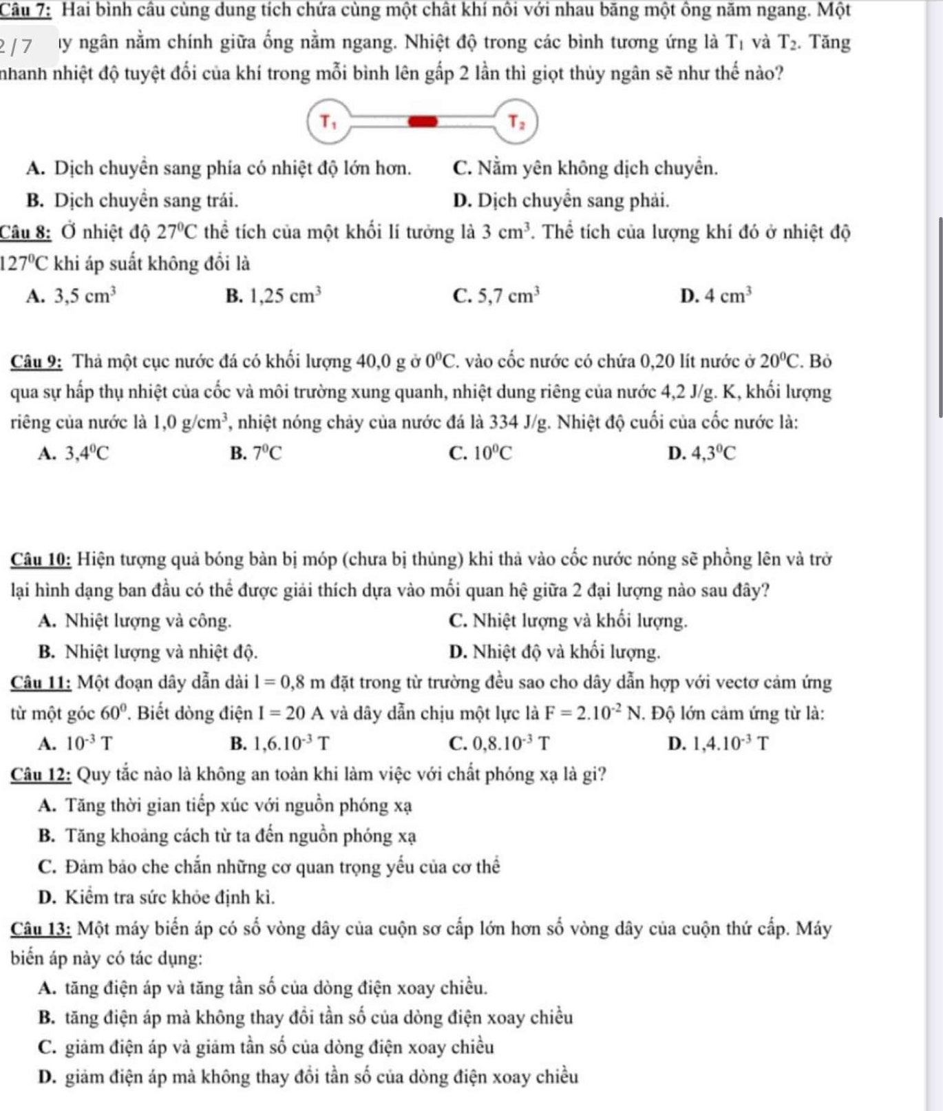 Hai bình câu cùng dung tích chứa cùng một chất khí nôi với nhau băng một ông năm ngang. Một
2/ 7 ty ngân nằm chính giữa ống nằm ngang. Nhiệt độ trong các bình tương ứng là T_1 và T_2. Tăng
nhanh nhiệt độ tuyệt đối của khí trong mỗi bình lên gắp 2 lần thì giọt thủy ngân sẽ như thế nào?
A. Dịch chuyền sang phía có nhiệt độ lớn hơn. C. Nằm yên không dịch chuyền.
B. Dịch chuyển sang trái. D. Dịch chuyển sang phải.
Câu 8: Ở nhiệt độ 27°C thể tích của một khối lí tưởng là 3cm^3. Thể tích của lượng khí đó ở nhiệt độ
127°C khi áp suất không đổi là
A. 3,5cm^3 B. 1,25cm^3 C. 5,7cm^3 D. 4cm^3
Câu 9: Thả một cục nước đá có khối lượng 40,0 g ở 0°C 2. vào cốc nước có chứa 0,20 lít nước ở 20°C. Bỏ
qua sự hấp thụ nhiệt của cốc và môi trường xung quanh, nhiệt dung riêng của nước 4,2 J/g. K, khối lượng
riêng của nước là 1,0g/cm^3 7, nhiệt nóng chảy của nước đá là 334 J/g. Nhiệt độ cuối của cốc nước là:
A. 3,4°C B. 7°C C. 10°C D. 4,3°C
Câu 10: Hiện tượng quả bóng bàn bị móp (chưa bị thủng) khi thà vào cốc nước nóng sẽ phồng lên và trở
lại hình dạng ban đầu có thể được giải thích dựa vào mối quan hệ giữa 2 đại lượng nào sau đây?
A. Nhiệt lượng và công. C. Nhiệt lượng và khối lượng.
B. Nhiệt lượng và nhiệt độ. D. Nhiệt độ và khối lượng.
Câu 11: Một đoạn dây dẫn dài l=0,8m đặt trong từ trường đều sao cho dây dẫn hợp với vectơ cảm ứng
từ một góc 60°. Biết dòng điện I=20A và dây dẫn chịu một lực là F=2.10^(-2)N * Độ lớn cảm ứng từ là:
A. 10^(-3)T B. 1,6.10^(-3)T C. 0,8.10^(-3)T D. 1,4.10^(-3)T
Câu 12: Quy tắc nào là không an toàn khi làm việc với chất phóng xạ là gi?
A. Tăng thời gian tiếp xúc với nguồn phóng xạ
B. Tăng khoảng cách từ ta đến nguồn phóng xạ
C. Đảm bảo che chắn những cơ quan trọng yếu của cơ thể
D. Kiểm tra sức khỏe định kì.
Câu 13: Một máy biển áp có số vòng dây của cuộn sơ cấp lớn hơn số vòng dây của cuộn thứ cấp. Máy
biến áp này có tác dụng:
A. tăng điện áp và tăng tần số của dòng điện xoay chiều.
B. tăng điện áp mà không thay đổi tần số của dòng điện xoay chiều
C. giảm điện áp và giảm tần số của dòng điện xoay chiều
D. giảm điện áp mả không thay đổi tần số của dòng điện xoay chiều