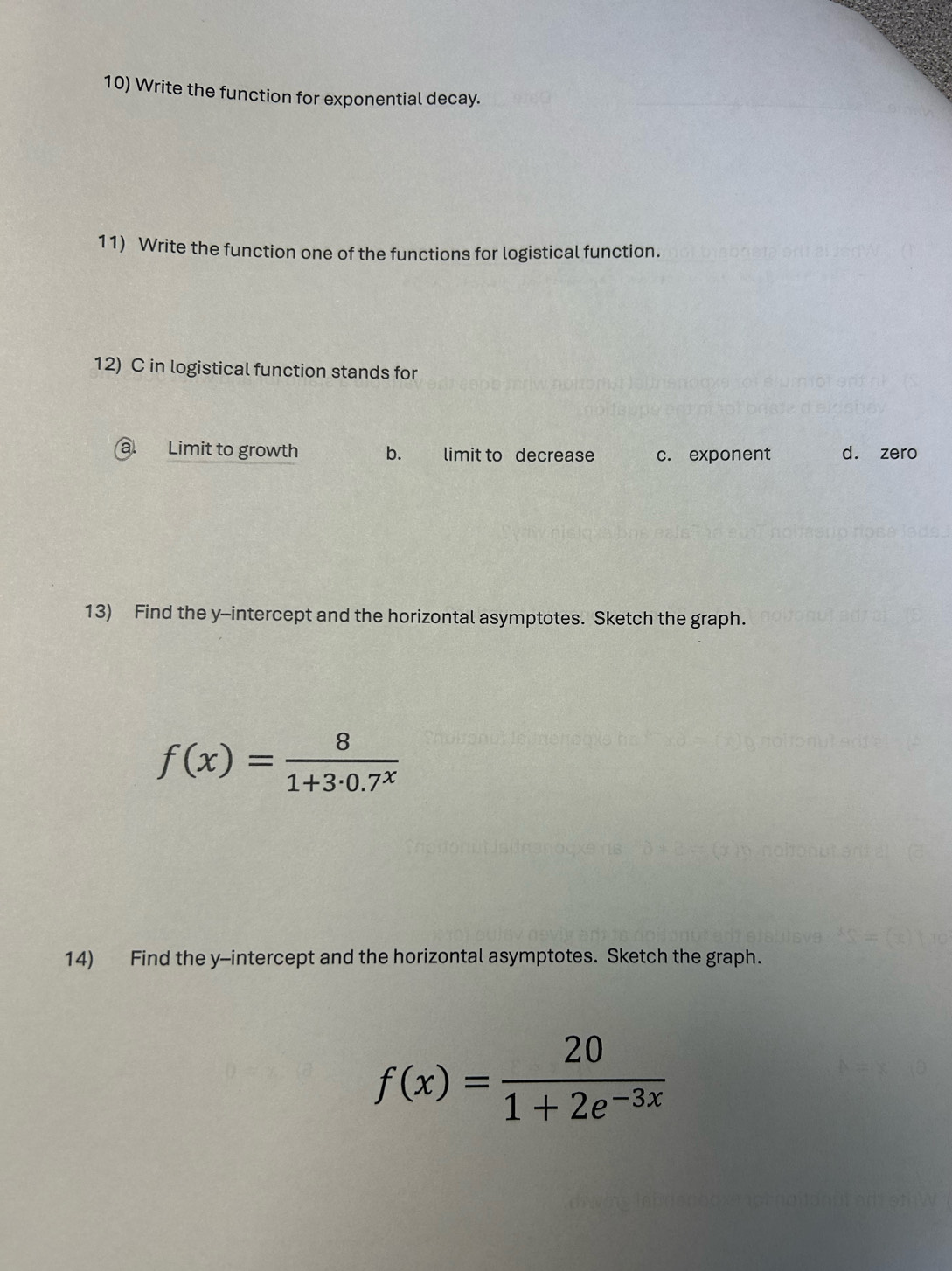 Write the function for exponential decay.
11) Write the function one of the functions for logistical function.
12) C in logistical function stands for
a. Limit to growth b. limit to decrease c. exponent d. zero
13) Find the y-intercept and the horizontal asymptotes. Sketch the graph.
f(x)= 8/1+3· 0.7^x 
14) Find the y-intercept and the horizontal asymptotes. Sketch the graph.
f(x)= 20/1+2e^(-3x) 