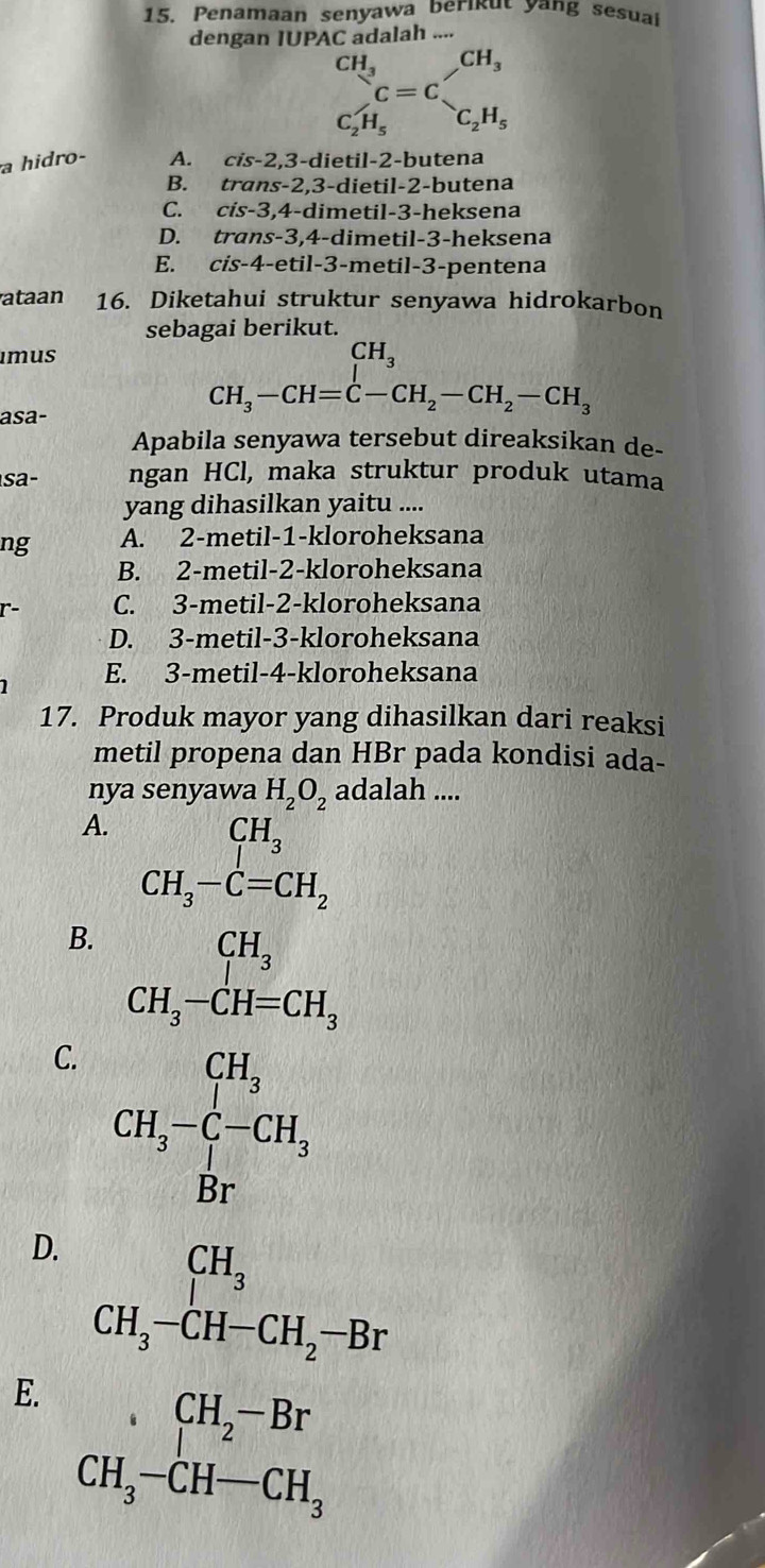 Penamaan senyawa berikut yang sesual
dengan IUPAC adalah ....
CH_3 _1^((frac 1)4)= CH_3
C=C
C_2H_5 C_2H_5
a hidro- A. cis -2 2,3-dietil-2-butena
B. tran s-2 ,3-dietil-2-butena
C. cis-3,4-dimetil-3-heksena
D. trans x-3 4 -di İmetil-3-heksena
E. Cis-4.. etil -3-n netil-3-pentena
ataan 16. Diketahui struktur senyawa hidrokarbon
sebagai berikut.
imus
asa-
CH_3-CH=C-CH_2-CH_2-CH_2-CH_3
Apabila senyawa tersebut direaksikan de-
sa- ngan HCl, maka struktur produk utama
yang dihasilkan yaitu ....
ng A. 2-metil-1-kloroheksana
B. 2-metil-2-kloroheksana
r- C. 3-metil-2-kloroheksana
D. 3-metil-3-kloroheksana
E. 3-metil-4-kloroheksana
1
17. Produk mayor yang dihasilkan dari reaksi
metil propena dan HBr pada kondisi ada-
nya senyawa H_2O_2 adalah ....
A.
CH_3
CH_3-C=CH_2
B. beginarrayr CH_3 CH_3-CH=CH_3endarray
C. CH_3-C-CH_3
D. beginarrayr CH_3 CH_3-CH-CH_2-Brendarray
E. CH_3-CH_2-Br