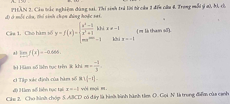 150. D. 
PHÀN 2. Câu trắc nghiệm đúng sai. Thí sinh trả lời từ câu 1 đến câu 4. Trong mỗi ý a), b), c), 
d) ở mỗi câu, thí sinh chọn đúng hoặc sai. 
( m là tham số). 
Câu 1. Cho hàm số y=f(x)=beginarrayl  (x^2-1)/x^3+1 khix!= -1 mx^(2025)-1khiendarray. x=-1
a) limlimits _xto -1f(x)=-0.666. 
b) Hàm số liên tục trên R khi m= (-1)/3 . 
c) Tập xác định của hàm số Rvee  -1. 
d) Hàm số liên tục tại x=-1 với mọi m. 
Câu 2. Cho hình chóp S. ABCD có đáy là hình bình hành tâm O. Gọi N là trung điểm của cạnh