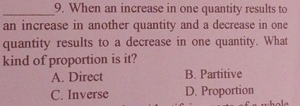 When an increase in one quantity results to
an increase in another quantity and a decrease in one
quantity results to a decrease in one quantity. What
kind of proportion is it?
A. Direct B. Partitive
C. Inverse D. Proportion