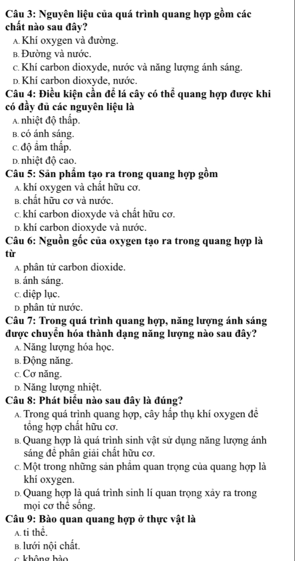 Nguyên liệu của quá trình quang hợp gồm các
chất nào sau đây?
A. Khí oxygen và đường.
b. Đường và nước.
c. Khí carbon dioxyde, nước và năng lượng ánh sáng.
D. Khí carbon dioxyde, nước.
Câu 4: Điều kiện cần để lá cây có thể quang hợp được khi
có đầy đủ các nguyên liệu là
A. nhiệt độ thấp.
B. có ánh sáng.
c. độ ẩm thấp.
D. nhiệt độ cao.
Câu 5: Sản phẩm tạo ra trong quang hợp gồm
A khí oxygen và chất hữu cơ.
B. chất hữu cơ và nước.
c. khí carbon dioxyde và chất hữu cơ.
D. khí carbon dioxyde và nước.
Câu 6: Nguồn gốc của oxygen tạo ra trong quang hợp là
tù
A. phân tử carbon dioxide.
B. ánh sáng.
c. diệp lục.
D. phân tử nước.
* Câu 7: Trong quá trình quang hợp, năng lượng ánh sáng
được chuyển hóa thành dạng năng lượng nào sau đây?
A. Năng lượng hóa học.
b. Động năng.
c. Cơ năng.
D. Năng lượng nhiệt.
Câu 8: Phát biểu nào sau đây là đúng?
A. Trong quá trình quang hợp, cây hấp thụ khí oxygen đề
tổng hợp chất hữu cơ.
B. Quang hợp là quá trình sinh vật sử dụng năng lượng ánh
sáng để phân giải chất hữu cơ.
c. Một trong những sản phẩm quan trọng của quang hợp là
khí oxygen.
d. Quang hợp là quá trình sinh lí quan trọng xảy ra trong
mọi cơ thể sống.
Câu 9: Bào quan quang hợp ở thực vật là
A. ti thể.
B. lưới nội chất.
c không hảo