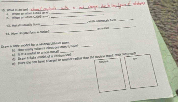 What is an lon? 
_ 
_ 
a. When an atom LOSES an e", 
b. When an atom GAINS an e', 
13. Metals usually form _, while nonmetals form. 
_ 
14. How do you form a cation?_ an anion? 
_ 
Draw a Bohr model for a neutral Lithium atom._ 
b) How many valence electrons does it have? 
c) Is it a metal or a non-metal? 
d) Draw a Bohr model of a Lithium ion? 
e) Does the fon have a larger or smaller radius than the neutral atom? WHY/Why not?? 
Neutral Ion