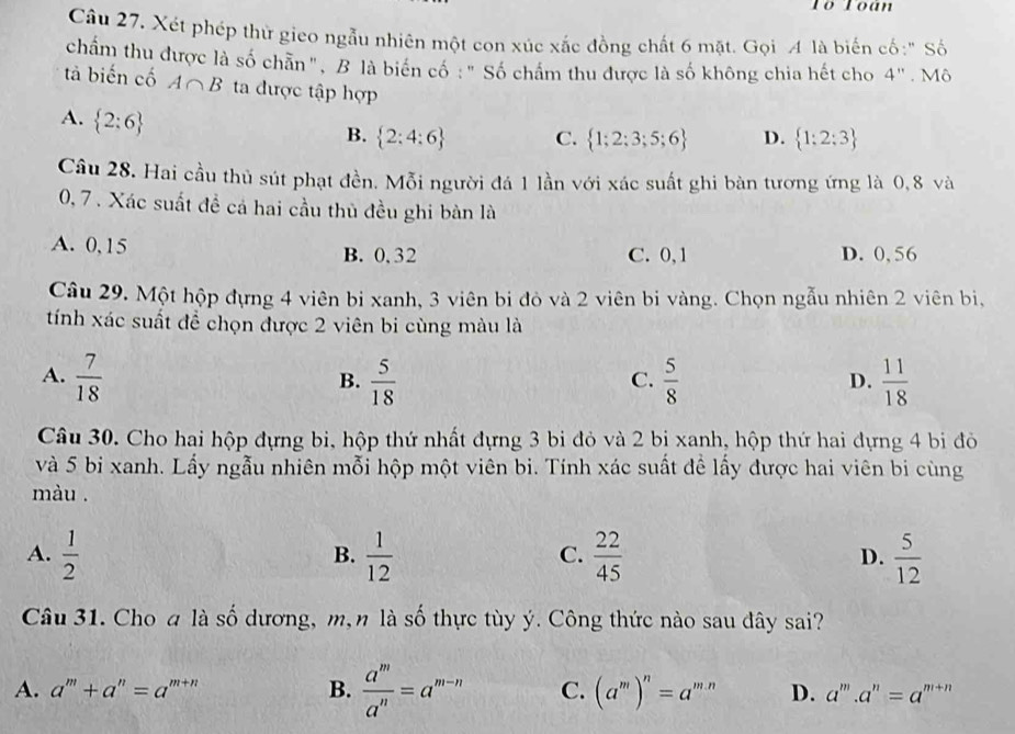 Tổ Toán
Câu 27. Xét phép thử gieo ngẫu nhiên một con xúc xắc đồng chất 6 mặt. Gọi A là biến cố:" Số
chẩm thu được là số chân ", B là biển cổ : "Số chấm thu được là số không chia hết cho 4''. Mô
tả biến cố A∩ B ta được tập hợp
A.  2:6
B.  2:4:6 C.  1;2;3;5;6 D.  1:2:3
Câu 28. Hai cầu thủ sút phạt đền. Mỗi người đá 1 lần với xác suất ghi bàn tương ứng là 0,8 và
0, 7 . Xác suất đề cả hai cầu thủ đều ghi bàn là
A. 0,15 B. 0.32 C. 0,1 D. 0, 56
Câu 29. Một hộp đựng 4 viên bi xanh, 3 viên bi đỏ và 2 viên bi vàng. Chọn ngẫu nhiên 2 viên bị,
tính xác suất để chọn được 2 viên bi cùng màu là
A.  7/18   5/18   5/8   11/18 
B.
C.
D.
Câu 30. Cho hai hộp đựng bi, hộp thứ nhất đựng 3 bi đỏ và 2 bị xanh, hộp thứ hai đựng 4 bi đò
và 5 bi xanh. Lấy ngẫu nhiên mỗi hộp một viên bi. Tính xác suất đề lấy được hai viên bi cùng
màu .
A.  1/2   1/12   22/45   5/12 
B.
C.
D.
Câu 31. Choa là số dương, m, n là số thực tùy ý. Công thức nào sau đây sai?
A. a^m+a^n=a^(m+n) B.  a^m/a^n =a^(m-n) C. (a^m)^n=a^(m.n) D. a^m.a^n=a^(m+n)