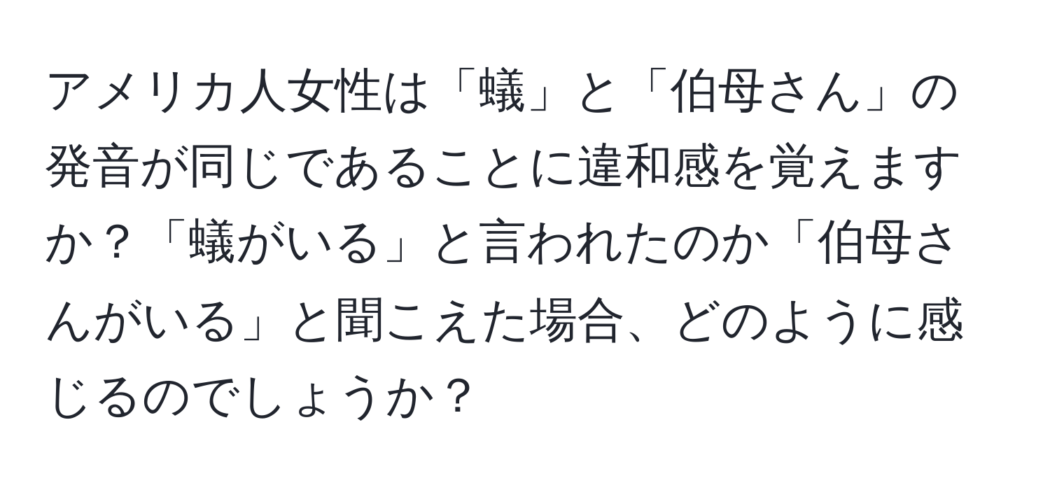 アメリカ人女性は「蟻」と「伯母さん」の発音が同じであることに違和感を覚えますか？「蟻がいる」と言われたのか「伯母さんがいる」と聞こえた場合、どのように感じるのでしょうか？