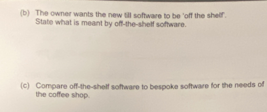 The owner wants the new till software to be 'off the shelf'. 
State what is meant by off-the-shelf software. 
(c) Compare off-the-shelf software to bespoke software for the needs of 
the coffee shop.