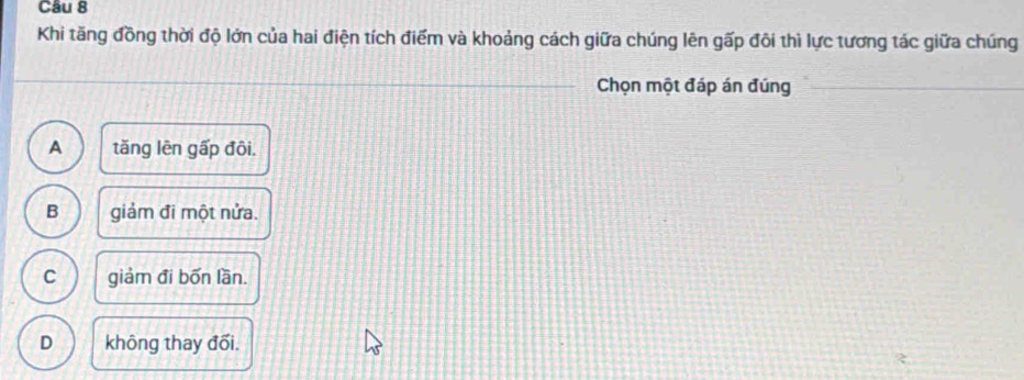 Khi tăng đồng thời độ lớn của hai điện tích điểm và khoảng cách giữa chúng lên gấp đôi thì lực tương tác giữa chúng
Chọn một đáp án đúng
A tăng lên gấp đôi.
B giảm đi một nửa.
C giảm đi bốn lần.
D không thay đối.