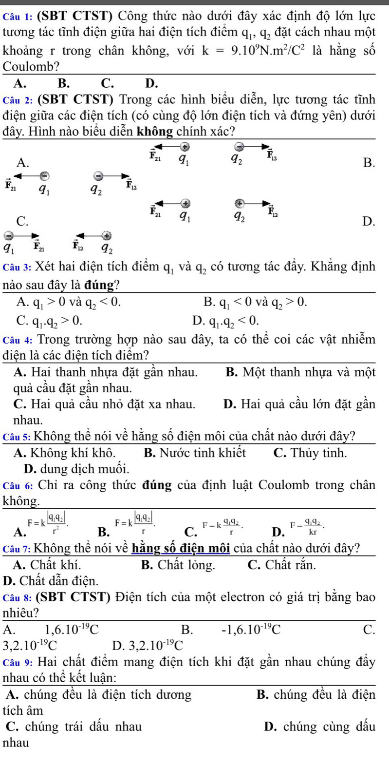 (SBT CTST) Công thức nào dưới đây xác định độ lớn lực
tương tác tĩnh điện giữa hai điện tích điểm q_1,q_2 đặt cách nhau một
khoảng r trong chân không, với k=9.10^9N.m^2/C^2 là hằng số
Coulomb?
A. B. C. D.
Câu 2: (SBT CTST) Trong các hình biểu diễn, lực tương tác tĩnh
điện giữa các điện tích (có cùng độ lớn điện tích và đứng yên) dưới
đây. Hình nào biểu diễn không chính xác?
A.
vector F_21 q_1 q_2 vector F_12
B.
vector F_21 q_1 q_2 vector F_12
vector F_21 q_1 q_2 vector F_12
C.
D.
q_1 vector F_21 vector F_12 q_2
Câu 3: Xét hai điện tích điểm q_1 và q_2 có tương tác đầy. Khẳng định
nào sau đây là đúng?
A. q_1>0 và q_2<0. B. q_1<0</tex> và q_2>0.
C. q_1.q_2>0. D. q_1.q_2<0.
Cầu 4: Trong trường hợp nào sau đây, ta có thể coi các vật nhiễm
điện là các điện tích điểm?
A. Hai thanh nhựa đặt gần nhau. B. Một thanh nhựa và một
quả cầu đặt gần nhau.
C. Hai quả cầu nhỏ đặt xa nhau. D. Hai quả cầu lớn đặt gần
nhau.
Cầu 5: Không thể nói về hằng số điện môi của chất nào dưới đây?
A. Không khí khô. B. Nước tinh khiết C. Thủy tinh.
D. dung dịch muối.
Câu 6: Chỉ ra công thức đúng của định luật Coulomb trong chân
không.
B. F=kfrac |q_1q_2|r.
A. F=kfrac |q_1q_2|r^2. F=kfrac q_1q_2r. D. F=frac q_1q_2kr.
C.
Câu 7: Không thể nói về hằng số điện môi của chất nào dưới đây?
A. Chất khí. B. Chất lỏng. C. Chất rắn.
D. Chất dẫn điện.
Cầu 8: (SBT CTST) Điện tích của một electron có giá trị bằng bao
nhiêu?
A. 1,6.10^(-19)C B. -1,6.10^(-19)C C.
3,2.10^(-19)C
D. 3,2.10^(-19)C
Cầu 9: Hai chất điểm mang điện tích khi đặt gần nhau chúng đẩy
nhau có thể kết luận:
A. chúng đều là điện tích dương B. chúng đều là điện
tích âm
C. chúng trái dầu nhau D. chúng cùng dấu
nhau