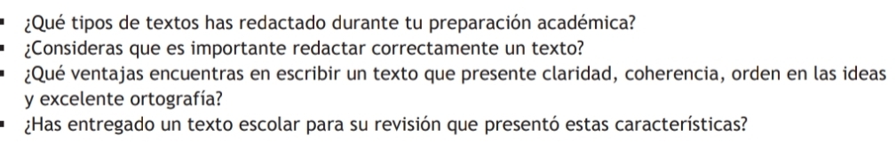 ¿Qué tipos de textos has redactado durante tu preparación académica? 
¿Consideras que es importante redactar correctamente un texto? 
¿Qué ventajas encuentras en escribir un texto que presente claridad, coherencia, orden en las ideas 
y excelente ortografía? 
¿Has entregado un texto escolar para su revisión que presentó estas características?