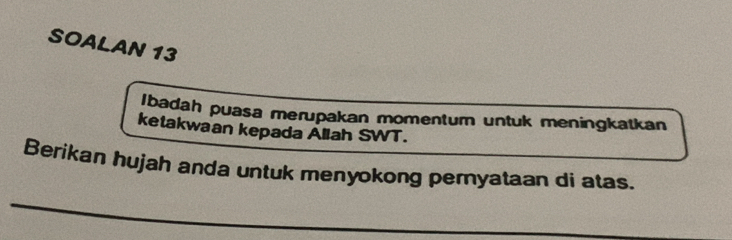 SOALAN 13 
Ibadah puasa merupakan momentum untuk meningkatkan 
ketakwaan kepada Allah SWT. 
Berikan hujah anda untuk menyokong peryataan di atas. 
_