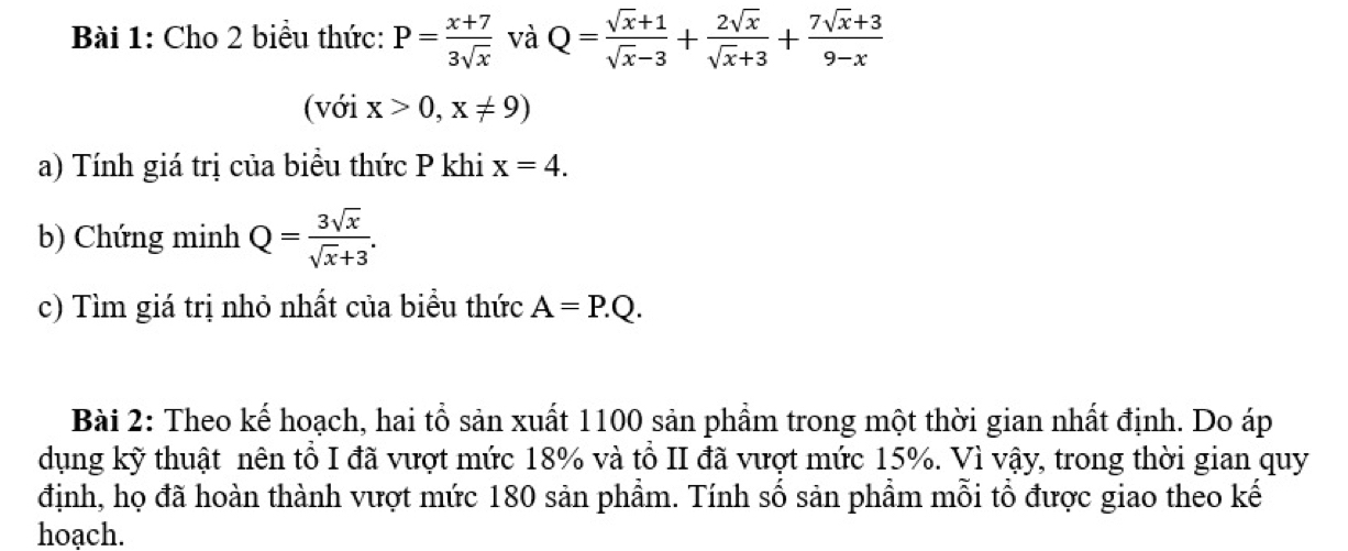 Cho 2 biểu thức: P= (x+7)/3sqrt(x)  và Q= (sqrt(x)+1)/sqrt(x)-3 + 2sqrt(x)/sqrt(x)+3 + (7sqrt(x)+3)/9-x 
(với x>0,x!= 9)
a) Tính giá trị của biểu thức P khi x=4. 
b) Chứng minh Q= 3sqrt(x)/sqrt(x)+3 . 
c) Tìm giá trị nhỏ nhất của biểu thức A=P.Q. 
Bài 2: Theo kế hoạch, hai tổ sản xuất 1100 sản phẩm trong một thời gian nhất định. Do áp 
dụng kỹ thuật nên tổ I đã vượt mức 18% và tổ II đã vượt mức 15%. Vì vậy, trong thời gian quy 
định, họ đã hoàn thành vượt mức 180 sản phẩm. Tính số sản phẩm mỗi tổ được giao theo kế 
hoạch.