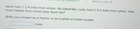 an examp=e Watch a video 
Jayce lives 7 1/4 miles from school. His classmate, Luna, lives 5 3/4 miles from school. How 
much farther from school does Jayce live? 
Write your answer as a fraction or as a whole or mixed number
□ miles