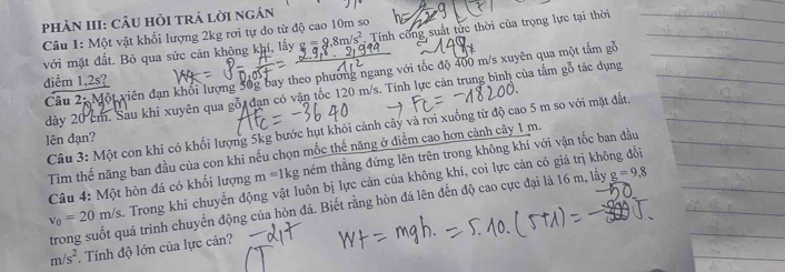 PhÀN III: CÂU HỏI trả lời ngắn 
Câu 1: Một vật khối lượng 2kg rơi tự do từ độ cao 10m so 
với mặt đất. Bỏ qua sức cản khộng khí, lấy g=g.8m/s^2 Tính công suất tức thời của trọng lực tại thời 
Câu 2: Một viên đạn khối lượng 50g bay theo phương ngang với tốc độ 400 m/s xuyên qua một tấm gỗ 
diểm 1, 2s? 
dày 20 cm. Sau khi xuyên qua gỗi đạn có vận tốc 120 m/s. Tính lực cản trung bình của tầm gỗ tác dụng 
Câu 3: Một con khi có khối lượng 5kg bước hụt khỏi cảnh cây và rơi xuống từ độ cao 5 m so với mặt đất. 
lên đạn? 
Tìm thế năng ban đầu của con khi nếu chọn mốc thế năng ở diểm cao hơn cảnh cây 1 m. 
Câu 4: Một hòn đá có khối lượng m=1kg thêm thằng đứng lên trên trong không khí với vận tốc ban đầu
v_0=20m/s Trong khi chuyển động vật luôn bị lực cản của không khí, coi lực cản có giá trị không đổi 
trong suốt quá trình chuyển động của hòn đá. Biết rằng hòn đá lên đến độ cao cực đại là 16 m, lấy g=9,8
m/s^2. Tính độ lớn của lực cản?