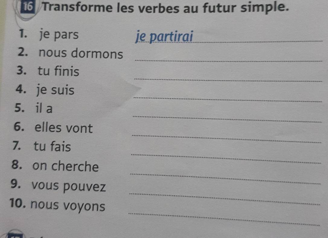 Transforme les verbes au futur simple. 
1. je pars je partirai_ 
_ 
2. nous dormons 
_ 
3. tu finis 
_ 
4. je suis 
_ 
5. il a 
_ 
6. elles vont 
_ 
7. tu fais 
8. on cherche 
_ 
9. vous pouvez 
_ 
_ 
10. nous voyons