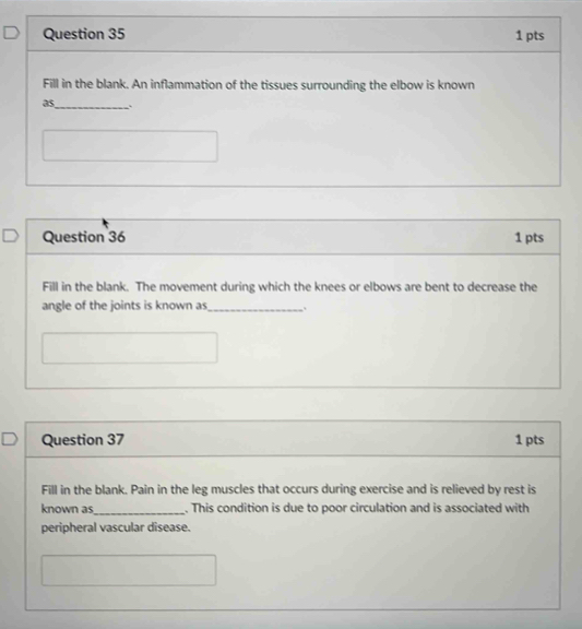 Fill in the blank. An inflammation of the tissues surrounding the elbow is known 
as_ . 
Question 36 1 pts 
Fill in the blank. The movement during which the knees or elbows are bent to decrease the 
angle of the joints is known as _. 
Question 37 1 pts 
Fill in the blank. Pain in the leg muscles that occurs during exercise and is relieved by rest is 
known as_ . This condition is due to poor circulation and is associated with 
peripheral vascular disease.