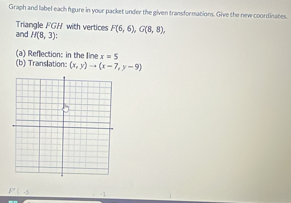 Graph and label each fgure in your packet under the given transformations. Give the new coordinates. 
Triangle FGH with vertices F(6,6), G(8,8), 
and H(8,3)
(a) Reflection: in the line x=5
(b) Translation: (x,y)to (x-7,y-9)
F'(-5
-1