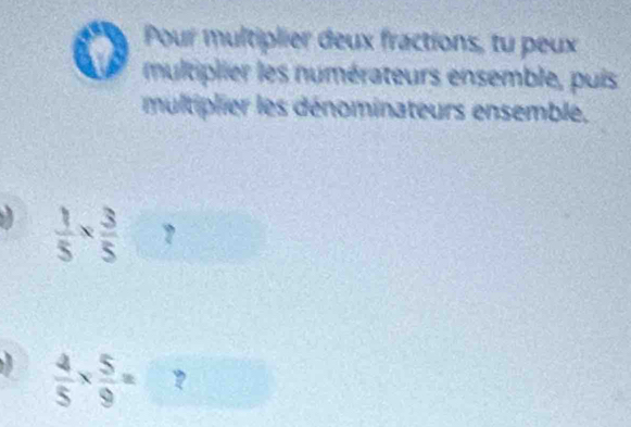 Pour multiplier deux fractions, tu peux 
multiplier les numérateurs ensemble, puis 
multiplier les dénominateurs ensemble,
 1/5 *  3/5  ?
 4/5 *  5/9 = ?