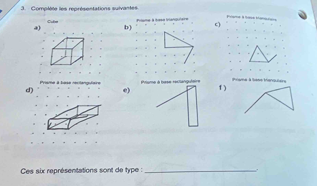 Complète les représentations suivantes.
Cube Prisme à base triangulaire
Prisme à base trianqulaire
a)
b)
c)
Prisme à base triangulaire
Prisme à base rectangulaire Prisme à base rectangulaire f )
d)
e)
Ces six représentations sont de type : _.