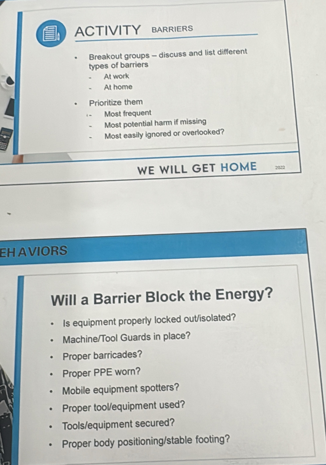 ACTIVITY BARRIERS 
Breakout groups - discuss and list different 
types of barriers 
At work 
At home 
Prioritize them 
Most frequent 
Most potential harm if missing 
Most easily ignored or overlooked? 
WE WILL GET HOME 2022 
EHAVIORS 
Will a Barrier Block the Energy? 
Is equipment properly locked out/isolated? 
Machine/Tool Guards in place? 
Proper barricades? 
Proper PPE worn? 
Mobile equipment spotters? 
Proper tool/equipment used? 
Tools/equipment secured? 
Proper body positioning/stable footing?