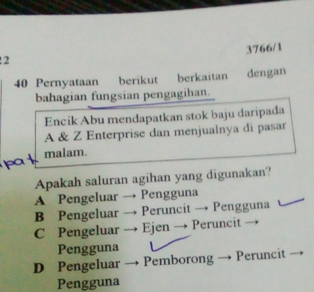 3766/1
2
40 Pernyataan berikut berkaitan dengan
bahagian fungsian pengagihan.
Encik Abu mendapatkan stok baju daripada
A & Z Enterprise dan menjualnya di pasar
pat malam.
Apakah saluran agihan yang digunakan?
A Pengeluar → Pengguna
B Pengeluar → Peruncit → Pengguna
C Pengeluar → Ejen → Peruncit
Pengguna
D Pengeluar → Pemborong Peruncit
Pengguna