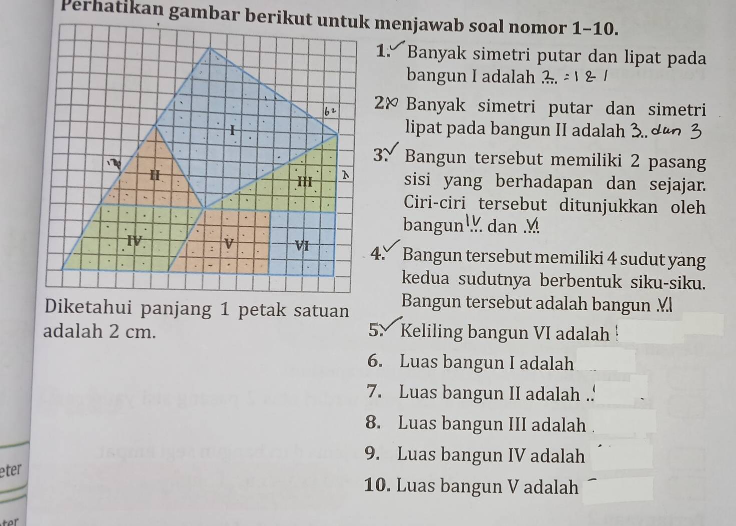 Banyak simetri putar dan lipat pada
bangun I adalah
2× Banyak simetri putar dan simetri
lipat pada bangun II adalah 3.. dº
3、 Bangun tersebut memiliki 2 pasang
sisi yang berhadapan dan sejajar.
Ciri-ciri tersebut ditunjukkan oleh
bangun dan 
4. Bangun tersebut memiliki 4 sudut yang
kedua sudutnya berbentuk siku-siku.
Diketahui panjang 1 petak satuan
Bangun tersebut adalah bangun Ml
adalah 2 cm. 5× Keliling bangun VI adalah !
6. Luas bangun I adalah
7. Luas bangun II adalah .
8. Luas bangun III adalah
9. Luas bangun IV adalah
eter
10. Luas bangun V adalah
ter