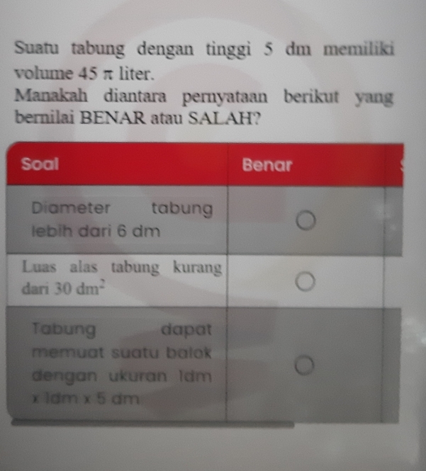 Suatu tabung dengan tinggi 5 dm memiliki
volume 45 π liter.
Manakah diantara pernyataan berikut yang
bernilai BENAR atau SALAH?