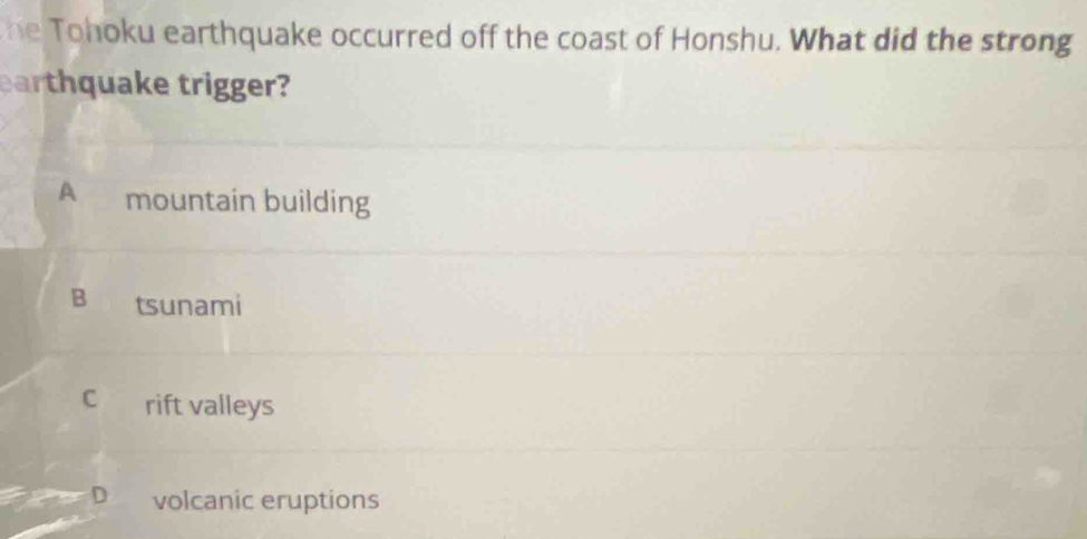 he Tohoku earthquake occurred off the coast of Honshu. What did the strong
earthquake trigger?
A mountain building
B tsunami
C rift valleys
D volcanic eruptions